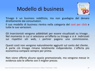 Modello di business
 Trivago è un business redditizio, ma non guadagna del denaro
 direttamente dai consumatori.
 Il suo modello di business rientra nella categoria del cost per click e
 tutte le sue variazioni.

 Gli inserzionisti vengono addebitati per essere visualizzati su trivago .
 Nel momento in cui si seleziona un'offerta su trivago e si è indirizzati
 sui rispettivi siti web, i partner pagano una commissione.

 Questi costi non vengono naturalmente aggiunti sul conto del cliente .
 A parte ciò trivago rimane totalmente indipendente. L'offerta più
 economica compare sempre per prima.

 Non viene offerto alcuno spazio promozionale, ma vengono messe in
 evidenza solo le offerte con il miglior prezzo.

Caso di studio Economia dell'Innovazione G.Cannone, F. Alba, R. Denicolò, F. Vitto   39
 