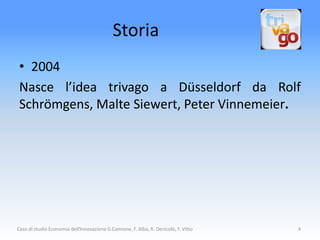 Storia
 • 2004
 Nasce l’idea trivago a Düsseldorf da Rolf
 Schrömgens, Malte Siewert, Peter Vinnemeier.




Caso di studio Economia dell'Innovazione G.Cannone, F. Alba, R. Denicolò, F. Vitto   4
 