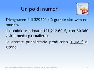 Un po di numeri
Trivago.com è il 32939° più grande sito web nel
mondo.
Il dominio è stimato 121,212.60 $, con 30.360
visite (media giornaliera).
Le entrate pubblicitarie producono 91,08 $ al
giorno.



Caso di studio Economia dell'Innovazione G.Cannone, F. Alba, R. Denicolò, F. Vitto   42
 