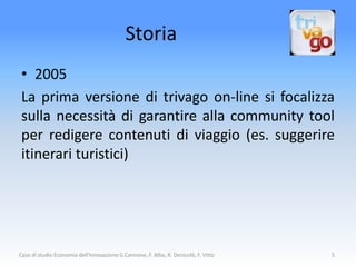 Storia
 • 2005
 La prima versione di trivago on-line si focalizza
 sulla necessità di garantire alla community tool
 per redigere contenuti di viaggio (es. suggerire
 itinerari turistici)




Caso di studio Economia dell'Innovazione G.Cannone, F. Alba, R. Denicolò, F. Vitto   5
 