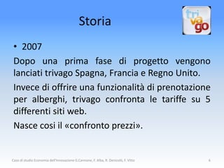 Storia
 • 2007
 Dopo una prima fase di progetto vengono
 lanciati trivago Spagna, Francia e Regno Unito.
 Invece di offrire una funzionalità di prenotazione
 per alberghi, trivago confronta le tariffe su 5
 differenti siti web.
 Nasce cosi il «confronto prezzi».


Caso di studio Economia dell'Innovazione G.Cannone, F. Alba, R. Denicolò, F. Vitto   6
 