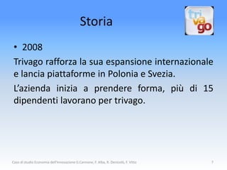 Storia
 • 2008
 Trivago rafforza la sua espansione internazionale
 e lancia piattaforme in Polonia e Svezia.
 L’azienda inizia a prendere forma, più di 15
 dipendenti lavorano per trivago.




Caso di studio Economia dell'Innovazione G.Cannone, F. Alba, R. Denicolò, F. Vitto   7
 