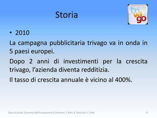 Storia
 • 2010
 La campagna pubblicitaria trivago va in onda in
 5 paesi europei.
 Dopo 2 anni di investimenti per la crescita
 trivago, l’azienda diventa redditizia.
 Il tasso di crescita annuale è vicino al 400%.



Caso di studio Economia dell'Innovazione G.Cannone, F. Alba, R. Denicolò, F. Vitto   8
 
