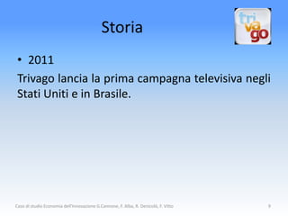 Storia
 • 2011
 Trivago lancia la prima campagna televisiva negli
 Stati Uniti e in Brasile.




Caso di studio Economia dell'Innovazione G.Cannone, F. Alba, R. Denicolò, F. Vitto   9
 