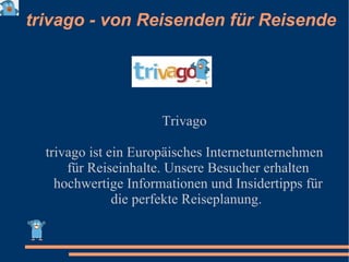 trivago - von Reisenden für Reisende Trivago trivago ist ein Europäisches Internetunternehmen für Reiseinhalte. Unsere Besucher erhalten hochwertige Informationen und Insidertipps für die perfekte Reiseplanung.  