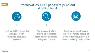 19
Promuoviti col PRO per avere più clienti
diretti in hotel
Cattura l'attenzione dei
viaggiatori con
le novità esclusive
dell'hotel
Genera più traffico
diretto al tuo hotel,
mettendo in evidenza i
dettagli di contatto
Trasforma questi dati in
azioni concrete grazie al
profile dei viaggiatori e il
benchmarking delle tariffe
 