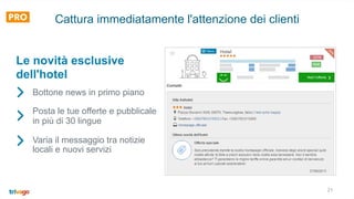 21
Cattura immediatamente l'attenzione dei clienti
Bottone news in primo piano
Posta le tue offerte e pubblicale
in più di 30 lingue
Varia il messaggio tra notizie
locali e nuovi servizi
Le novità esclusive
dell'hotel
 