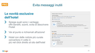 22
Evita messaggi inutili
Spiega quali sono i vantaggi,
offri benefit, sconti, evita di descrivere
l'hotel
Vai al punto e richiamali all'azione!
Hotel con delle notizie più curate
convertono 4 volte in
più nel click diretto al sito dell'hotel
Le novità esclusive
dell'hotel
 