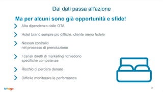 Alta dipendenza dalle OTA
Hotel brand sempre più difficile, cliente meno fedele
Nessun controllo
nel processo di prenotazione
I canali diretti di marketing richiedono
specifiche competenze
Rischio di perdere denaro
Difficile monitorare le performance
Ma per alcuni sono già opportunità e sfide!
28
Dai dati passa all'azione
 