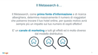 3
Il Metasearch è…
35%
Il Metasearch, come prima fonte d'informazione e di ricerca
alberghiera, determina massivamente il numero di viaggiatori
che potranno trovare il tuo hotel online, per questo motivo avrà
sempre più un impatto sul tuo numero di ospiti effettivi!
E' un canale di marketing a tutti gli effetti ed è molto diverso
dal modello distributivo.
 