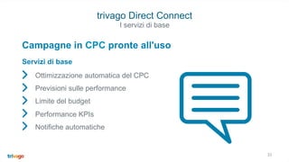 33
trivago Direct Connect
Ottimizzazione automatica del CPC
Previsioni sulle performance
Limite del budget
Performance KPIs
Notifiche automatiche
Campagne in CPC pronte all'uso
Servizi di base
I servizi di base
 