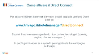 Per attivare il Direct Connect di trivago, accedi oggi alla versione Open
Beta da:
Esprimi il tuo interesse segnalando i tuoi partner tecnologici (booking
engine, channel manager…)
In pochi giorni saprai se e quando poter gestire le tue campagne
su trivago!
41
Come attivare il Direct Connect
www.trivago.it/hotelmanager/directconnect
 
