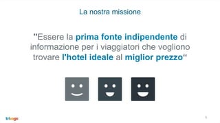 5
La nostra missione
''Essere la prima fonte indipendente di
informazione per i viaggiatori che vogliono
trovare l'hotel ideale al miglior prezzo“
 