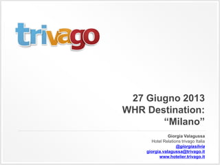 27 Giugno 2013
WHR Destination:
“Milano”
Giorgia Valagussa
Hotel Relations trivago Italia
@giorgiasilvia
giorgia.valagussa@trivago.it
www.hotelier.trivago.it
 