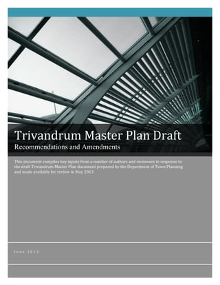 This	
  document	
  compiles	
  key	
  inputs	
  from	
  a	
  number	
  of	
  authors	
  and	
  reviewers	
  in	
  response	
  to	
  
the	
  draft	
  Trivandrum	
  Master	
  Plan	
  document	
  prepared	
  by	
  the	
  Department	
  of	
  Town	
  Planning	
  
and	
  made	
  available	
  for	
  review	
  in	
  May	
  2013	
  
J u n e 	
   2 0 1 3 	
  
	
  
	
   	
  
Trivandrum	
  Master	
  Plan	
  Draft	
  
Recommendations and Amendments	
  
 
