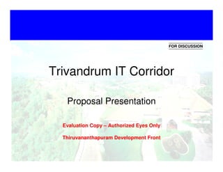 FOR DISCUSSION
•   Click to edit Master text styles
•   Second level
          Trivandrum IT Corridor
•   Third level
•   Fourth level
    Fifth levelProposal Presentation
•

           Evaluation Copy – Authorized Eyes Only

           Thiruvananthapuram Development Front

                                                                1