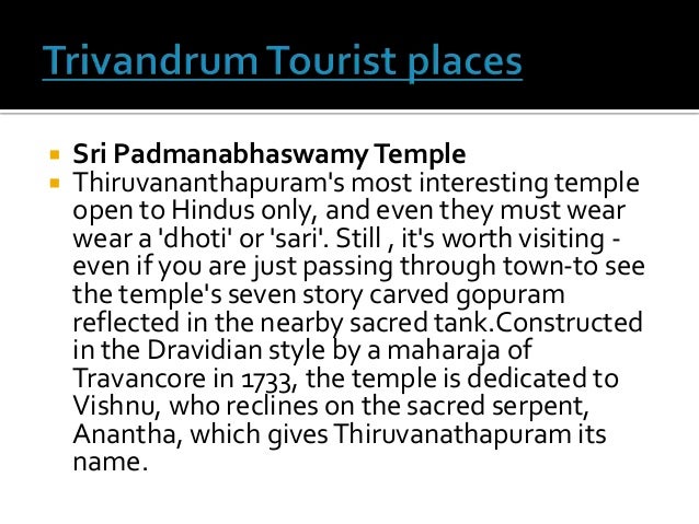  Sri PadmanabhaswamyTemple
 Thiruvananthapuram's most interesting temple
open to Hindus only, and even they must wear
wear a 'dhoti' or 'sari'. Still , it's worth visiting -
even if you are just passing through town-to see
the temple's seven story carved gopuram
reflected in the nearby sacred tank.Constructed
in the Dravidian style by a maharaja of
Travancore in 1733, the temple is dedicated to
Vishnu, who reclines on the sacred serpent,
Anantha, which givesThiruvanathapuram its
name.
 