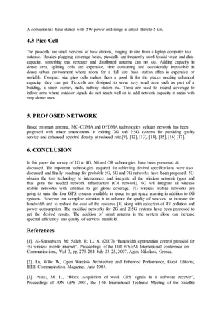 A conventional base station with 5W power and range is about 1km to 5 km.
4.3 Pico Cell
The picocells are small versions of base stations, ranging in size from a laptop computer to a
suitcase. Besides plugging coverage holes, picocells are frequently used to add voice and data
capacity, something that repeater and distributed antenna can not do. Adding capacity in
dense area, splitting cells are expensive, time consuming and occasionally impossible in
dense urban environment where room for a full size base station often is expensive or
unviable. Compact size pico cells makes them a good fit for the places needing enhanced
capacity, they can get. Picocells are designed to serve very small area such as part of a
building, a street corner, malls, railway station etc. These are used to extend coverage to
indoor area where outdoor signals do not reach well or to add network capacity in areas with
very dense uses.
5. PROPOSED NETWORK
Based on smart antenna, MC-CDMA and OFDMA technologies cellular network has been
proposed with minor amendments in existing 2G and 2.5G systems for providing quality
service and enhanced spectral density at reduced rate.[9], [12], [13], [14], [15], [16] [17].
6. CONCLUSION
In this paper the survey of 1G to 4G, 5G and CR technologies have been presented &
discussed. The important technologies required for achieving desired specifications were also
discussed and finally roadmap for probable 5G, 6G and 7G networks have been proposed. 5G
obtains the tool technology to interconnect and integrate all the wireless network types and
thus gains the needed network infrastructure (CR network). 6G will integrate all wireless
mobile networks with satellites to get global coverage. 7G wireless mobile networks are
going to unite the four GPS systems available in space to get space roaming in addition to 6G
systems. However our complete attention is to enhance the quality of services, to increase the
bandwidth and to reduce the cost of the resource [8] along with reduction of RF pollution and
power consumption. The modified networks for 2G and 2.5G systems have been proposed to
get the desired results. The addition of smart antenna in the system alone can increase
spectral efficiency and quality of services manifold.
References
[1]. Al-Shawabkeh, M; Salleh, R; Li, X, (2007) “Bandwidth optimization control protocol for
4G wireless mobile internet”, Proceedings of the 11th WSEAS International conference on
Communications, Vol. 3, pp. 279-284. July 23-25, 2007. Agios Nikolaos, Greece.
[2]. Lu, Willie W, Open Wireless Architecture and Enhanced Performance, Guest Editorial,
IEEE Communication Magazine, June 2003.
[3]. Psiaki, M. L., “Block Acquisition of weak GPS signals in a software receiver”,
Proceedings of ION GPS 2001, the 14th International Technical Meeting of the Satellite
 