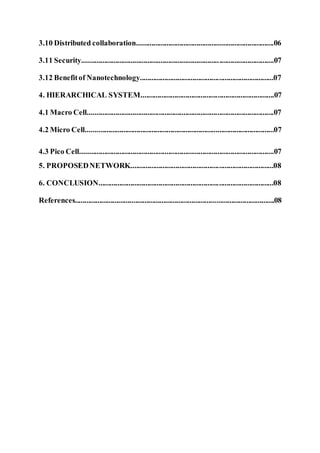 3.10 Distributed collaboration.........................................................................06
3.11 Security......................................................................................................07
3.12 Benefitof Nanotechnology.......................................................................07
4. HIERARCHICAL SYSTEM.......................................................................07
4.1 Macro Cell...................................................................................................07
4.2 Micro Cell....................................................................................................07
4.3 Pico Cell.......................................................................................................07
5. PROPOSEDNETWORK............................................................................08
6. CONCLUSION.............................................................................................08
References..........................................................................................................08
 