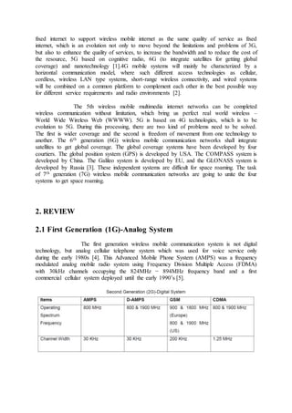 fixed internet to support wireless mobile internet as the same quality of service as fixed
internet, which is an evolution not only to move beyond the limitations and problems of 3G,
but also to enhance the quality of services, to increase the bandwidth and to reduce the cost of
the resource, 5G based on cognitive radio, 6G (to integrate satellites for getting global
coverage) and nanotechnology [1].4G mobile systems will mainly be characterized by a
horizontal communication model, where such different access technologies as cellular,
cordless, wireless LAN type systems, short-range wireless connectivity, and wired systems
will be combined on a common platform to complement each other in the best possible way
for different service requirements and radio environments [2].
The 5th wireless mobile multimedia internet networks can be completed
wireless communication without limitation, which bring us perfect real world wireless –
World Wide Wireless Web (WWWW). 5G is based on 4G technologies, which is to be
evolution to 5G. During this processing, there are two kind of problems need to be solved.
The first is wider coverage and the second is freedom of movement from one technology to
another. The 6th generation (6G) wireless mobile communication networks shall integrate
satellites to get global coverage. The global coverage systems have been developed by four
courtiers. The global position system (GPS) is developed by USA. The COMPASS system is
developed by China. The Galileo system is developed by EU, and the GLONASS system is
developed by Russia [3]. These independent systems are difficult for space roaming. The task
of 7th generation (7G) wireless mobile communication networks are going to unite the four
systems to get space roaming.
2. REVIEW
2.1 First Generation (1G)-Analog System
The first generation wireless mobile communication system is not digital
technology, but analog cellular telephone system which was used for voice service only
during the early 1980s [4]. This Advanced Mobile Phone System (AMPS) was a frequency
modulated analog mobile radio system using Frequency Division Multiple Access (FDMA)
with 30kHz channels occupying the 824MHz − 894MHz frequency band and a first
commercial cellular system deployed until the early 1990’s [5].
 