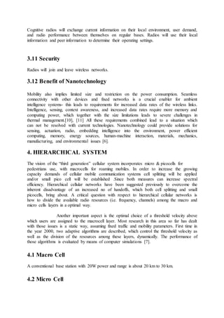 Cognitive radios will exchange current information on their local environment, user demand,
and radio performance between themselves on regular bases. Radios will use their local
information and peer information to determine their operating settings.
3.11 Security
Radios will join and leave wireless networks.
3.12 Benefit of Nanotechnology
Mobility also implies limited size and restriction on the power consumption. Seamless
connectivity with other devices and fixed networks is a crucial enabler for ambient
intelligence systems- this leads to requirements for increased data rates of the wireless links.
Intelligence, sensing, context awareness, and increased data rates require more memory and
computing power, which together with the size limitations leads to severe challenges in
thermal management.[10], [11] All these requirements combined lead to a situation which
can not be resolved with current technologies. Nanotechnology could provide solutions for
sensing, actuation, radio, embedding intelligence into the environment, power efficient
computing, memory, energy sources, human-machine interaction, materials, mechanics,
manufacturing, and environmental issues [6].
4. HIERARCHICAL SYSTEM
The vision of the “third generation” cellular system incorporates micro & picocells for
pedestrians use, with macrocells for roaming mobiles. In order to increase the growing
capacity demands of cellular mobile communication systems cell splitting will be applied
and/or small pico cell will be established .Since both measures can increase spectral
efficiency. Hierarchical cellular networks have been suggested previously to overcome the
inherent disadvantage of an increased no of handoffs, which both cell splitting and small
picocells, bring about. A critical question with respect to hierarchical cellular networks is
how to divide the available radio resources (i.e. frequency, channels) among the macro and
micro cells layers in a optimal way.
Another important aspect is the optimal choice of a threshold velocity above
which users are assigned to the macrocell layer. Most research in this area so far has dealt
with those issues is a static way, assuming fixed traffic and mobility parameters. First time in
the year 2000, two adaptive algorithms are described, which control the threshold velocity as
well as the division of the resources among these layers, dynamically. The performance of
those algorithms is evaluated by means of computer simulations [7].
4.1 Macro Cell
A conventional base station with 20W power and range is about 20 km to 30 km.
4.2 Micro Cell
 