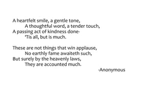 A heartfelt smile, a gentle tone,
A thoughtful word, a tender touch,
A passing act of kindness done-
‘Tis all, but is much...