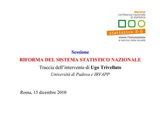 Sessione
RIFORMA DEL SISTEMA STATISTICO NAZIONALE
         Traccia dell’intervento di Ugo Trivellato
              Università di Padova e IRVAPP


Roma, 15 dicembre 2010
 