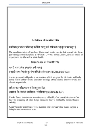 DINCHARYA
Dept of swasthavrrta 10 Compiled by Trivendra
S.k.
Definition of Swathavritta
स्िग्स्र्न्स्र्मने स्िग्स्र्न्कर्ाणण स्िसु रूपे स्र्ीयते तत्िृतं स्िस्र्िृतं |
The condition where all doshas, dhatus and malas ,are in their normal site, form,
performing normal functions is ‘Swasth’ , ‘Vrtta’ means Acara ,carita or bhava or
regimens to be followed to attain health.
Importance of Swasthvrtta
नगरी नगरस्येि रर्स्येि रर्ी यर्म|
स्िशरीरस्य र्ेधमिी कृत्येष्ििहहतो भिेत्||१०३||(Cha.Su.5/103)
A wise person should perform such actions which are good for his health and body
as the officer of the city and chariotere incharge of the chariots protectcity and the
chariot respectively.
सिार्न्यत् पररत्यज्य शरीरर्नुपमलयेत्|
तदभमिे हह भमिमनमं सिमाभमिः शरीररणमर््||७||(Cha.Ni.6/7)
Caraka further emphasizes on maintenance of health. One should take care of his
bodyby neglecting all other things becauseif bodyis not healthy then nothing is
existing.
Word “Swasth’ comprise of ‘sva’ meaning one’s own & ‘stha’ means staying ie
being in ones own natural state.
 