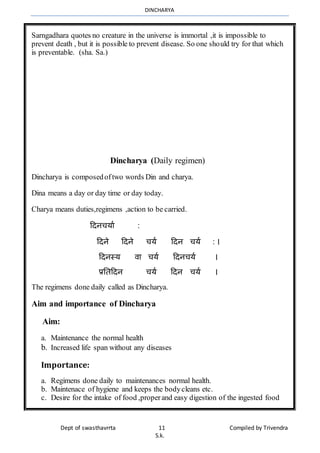 DINCHARYA
Dept of swasthavrrta 11 Compiled by Trivendra
S.k.
Sarngadhara quotes no creature in the universe is immortal ,it is impossible to
prevent death , but it is possible to prevent disease. So one should try for that which
is preventable. (sha. Sa.)
Dincharya (Daily regimen)
Dincharya is composedoftwo words Din and charya.
Dina means a day or day time or day today.
Charya means duties,regimens ,action to be carried.
हदनचयमा :
हदने हदने चया हदन चया : ।
हदनस्य िम चया हदनचया ।
प्रनतहदन चया हदन चया ।
The regimens done daily called as Dincharya.
Aim and importance of Dincharya
Aim:
a. Maintenance the normal health
b. Increased life span without any diseases
Importance:
a. Regimens done daily to maintenances normal health.
b. Maintenace of hygiene and keeps the bodycleans etc.
c. Desire for the intake of food ,properand easy digestion of the ingested food
 