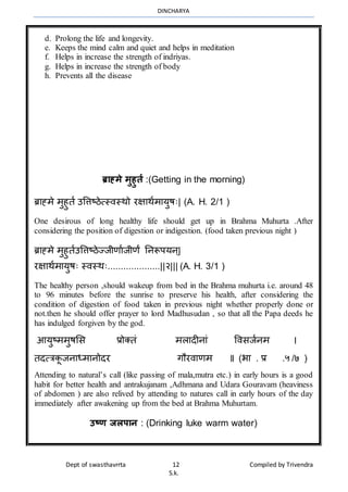 DINCHARYA
Dept of swasthavrrta 12 Compiled by Trivendra
S.k.
d. Prolong the life and longevity.
e. Keeps the mind calm and quiet and helps in meditation
f. Helps in increase the strength of indriyas.
g. Helps in increase the strength of body
h. Prevents all the disease
ब्राह्मे मुहुर्त :(Getting in the morning)
ब्रमह्र्े र्ुहुता उवत्तष्ठेत्स्िस्र्ो रक्षमर्ार्मयुषः| (A. H. 2/1 )
One desirous of long healthy life should get up in Brahma Muhurta .After
considering the position of digestion or indigestion. (food taken previous night )
ब्रमह्र्े र्ुहुताउवत्तष्ठेज्जीणमाजीणं ननरूपयन्|
रक्षमर्ार्मयुषः स्िस्र्ः....................||२||| (A. H. 3/1 )
The healthy person ,should wakeup from bed in the Brahma muhurta i.e. around 48
to 96 minutes before the sunrise to preserve his health, after considering the
condition of digestion of food taken in previous night whether properly done or
not.then he should offer prayer to lord Madhusudan , so that all the Papa deeds he
has indulged forgiven by the god.
आयुष्र्र्ुषभस प्रोक्तं र्लमदीनमं विसजानर् ।
तदत्त्रकू जनमध्र्मनोदर गौरिमणर् ॥ (भम . प्र .५ /७ )
Attending to natural’s call (like passing of mala,mutra etc.) in early hours is a good
habit for better health and antrakujanam ,Adhmana and Udara Gouravam (heaviness
of abdomen ) are also relived by attending to natures call in early hours of the day
immediately after awakening up from the bed at Brahma Muhurtam.
उष्ण जलपान : (Drinking luke warm water)
 
