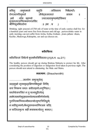 DINCHARYA
Dept of swasthavrrta 13 Compiled by Trivendra
S.k.
सवितु : सर्ुधकमले प्रसुनत : सभललस्य वपबैदष्टौ।
रोगजरमपररर्ुक्तो जीिेद्ित्सरशतं समग्रर् ॥
अशा : शोर् ग्रहण्यो ज्िरजठरमकु ष्ठर्ेदोविकमर -
र्ुत्रघमतमस्त्रमवपत्तश्रिणगलभशर :
श्रोणणशूलग्क्तरोगम :॥ (भम . प्र .)
Drinking eight prasruti of (768 ml) of water at the time of early sunrise shall live for
a hundred years and more free from diseases and old age . person drinks water in
early morning can not suffer from Arsha, Sotha, Grahani , jwara jathara vikara,
Kustha ,Medoroga, Raktapitta, ear and eye diseses etc.
शरीरचिन्र्:
शरीरधचन्तमं ननिात्या कृतशौचविधधस्ततः||१|(A.H. su.2/1)
The healthy person should get up during Brahma Muhurta to protect his life. After
considering the position of digestion or indigestion food taken in previous night .The
person should next attend to eliminating the Mala and Mutra.
मलत्याग: (Shauchavidhi)
...................जमतिेगः सर्ुत्सृजेत्|
उदङ्र्ुखो र्ूत्रशकृद्दक्षक्षणमभभर्ुखो ननभश|
िमचं ननयम्य प्रयतः संिीतमङ्गोऽिगुग्ण्ठतः|
प्रितायेत्प्रचभलतं न तु यत्नमदुदीरयेत्|
नमर्ेध्यर्मगार्ृद्भस्र्गोस्र्मनमकीणागोर्ये|
पुरमग्न्तकमग्ग्निल्र्ीकरम्योत्कृष्टधचनतिुर्े|
न नमरीपूज्यगोऽके न्दुिमय्िन्नमग्ग्नजलं प्रनत|
न चमनतरस्कृत्य र्हीं भयमशक्त्योस्तु कमर्तः|
 