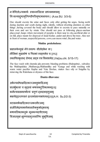 DINCHARYA
Dept of swasthavrrta 14 Compiled by Trivendra
S.k.
न िेधगतोऽन्यकमयाः स्यमन्नमग्जत्िम समध्यर्मर्यर््|
ननःशल्यमदुष्टर्ृग्त्पण्डीपररर्ृष्टर्लमयनः| (A.sa.SU. 3/3-5)
One should excrete the urine and faces only after getting the urges, facing north
during daytime and south during night, silently, without diverting attention on other
things ,having covered the body and should allow to excreta to pass naturally on
their own and not by strain. One should not pass at following places-unclean
place,road ,heaps where movement of peoples is there near to city,sacrificial alter or
on hill, place meant for disposal of dead bodies ,under and above the trees .Also not
in front of woman ,respectful persons, cows,sun moon wind ,fire,and water.
Mukha prakshalana:
प्रक्षमलयेन्र्ुखं नेत्रे स्िस्र्ः शीतोदके न िम |
नीभलकमं र्ुखशोषं च वपडकमं व्यङ्गर्ेि च ||१६||
रक्तवपत्तकृतमन् रोगमन् सद्य एि विनमशयेत् |१७|(su.chi. 5/15-17)
The face wash with sheetala jala prevents bleeding problems (Raktapitta) , subsides
the Mukhapidaka ,Mukharoga,Mukhanilika and Vyanga and while washing with
warm water pacifies Kapha and Vata Doshas, makes face oily or Snigdha by
removing the Rukshana or dryness of the face.
Danta dhavana:
अका न्यग्रोधखहदरकरञ्जककु भमहदजर््|
प्रमतभुाक्त्िम च र्ृद्िग्रं कषमयकटुनतक्तकर््||२||
कनीन्यग्रसर्स्र्ौल्यं प्रगुणं द्िमदशमङ्गुलर््|
भक्षयेद्दन्तपिनं दन्तर्मंसमन्यबमधयन्||३||(A.H. Su.2/2-3)
िटमसनमका खहदरकरञ्जकरिीरजर््|
सजमाररर्ेदमपमर्मगार्मलतीककु भोद्भिर््|
कषमयनतक्तकतुकं र्ूलर्न्यदपीदृशर््|
विज्ञमतिॄक्षं क्षुण्णमग्रर्ृज्िग्रग्न्र् सुभूभर्जर््|
 