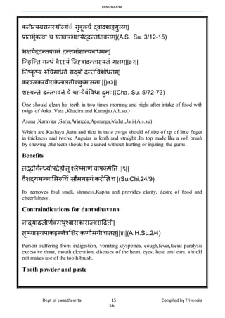 DINCHARYA
Dept of swasthavrrta 15 Compiled by Trivendra
S.k.
कनीन्यग्रसर्स्र्ौल्यंंं सुकू च्चं द्िमदशमङ्गुलर््|
प्रमतभुाक्त्िम च यतिमग्भक्षयेद्दन्तधमिनर््|(A.S. Su. 3/12-15)
भक्षयेद्दन्तपिनं दन्तर्मंसमन्यबमधयन्|
ननहग्न्त गन्धं िैरस्यं ग्जह्िमदन्तमस्यजं र्लर््||७२||
ननष्कृष्य रुधचर्मधत्ते सद्यो दन्तविशोधनर््|
करञ्जकरिीरमका र्मलतीककु भमसनमः||)७३||
शस्यन्ते दन्तपिने ये चमप्येिंविधम िुर्मः|(Cha. Su. 5/72-73)
One should clean his teeth in two times morning and night after intake of food with
twigs of Arka .Vata ,Khadira and Karanja.(A.h.su.)
Asana ,Karavira ,Sarja,Arimeda,Apmarga,Malati,Jati.(A.s.su)
Which are Kashaya ,katu and tikta in taste ;twigs should of size of tip of little finger
in thickness and twelve Angulas in lenth and straight .Its top made like a soft brush
by chewing ,the teeth should be cleaned without hurting or injuring the gums.
Benefits
तद्दौगान्ध्योपदेहौ तु श्लेष्र्मणं चमपकषानत ||९||
िैशद्यर्न्नमभभरुधचं सौर्नस्यं करोनत च |(Su.Chi.24/9)
Its removes foul smell, slimness,Kapha and provides clarity, desire of food and
cheerfulness.
Contraindications for dantadhavana
नमद्यमदजीणािर्र्ुश्िमसकमसज्िरमहदाती|
तृष्णमस्यपमकहृन्नेत्रभशरःकणमार्यीचतत ्||४||(A.H.Su.2/4)
Person suffering from indigestion, vomiting dysponea, cough,fever,facial paralysis
excessive thirst, mouth ulceration, diseases of the heart, eyes, head and ears, should
not makes use of the tooth brush.
Tooth powder and paste
 