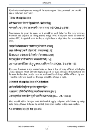 DINCHARYA
Dept of swasthavrrta 17 Compiled by Trivendra
S.k.
Eye is the most important among all the sense organs .So to protectit one should
apply collyrium every day.
Time of application
सौिीरर्ञ्जनं ननत्यं हहतर्क्ष्णोःप्रयोजयेत ्|
पञ्चरमत्रेऽष्टरमत्रेिम स्रमिणमर्ेरसमञ्जनर् ्||१५||(Cha.Su.5/15)
Sauviranjana is good for eyes, so it should be used daily; by this eyes becomes
beautiful and capable of seeing minute things even. Collyrium made of (Berberis
aristata DC) is applied once in five or eight days at night time for lacrymation of
eyes.
चक्षुस्तेजोर्यं तस्यविशेषमच््लेष्र्तो भयर् ्|
ततःश्लेष्र्हरं कर्ाहहतं दृष्टेःप्रसमदनर् ्||१६||
हदिम तन्न प्रयोक्तव्यं नेत्रयोस्तीक्ष्णर्ञ्जनर् ्|
विरेकदुबालम दृग्ष्टरमहदत्यं प्रमप्यसीदनत||१७||
तस्र्मत ्स्रमव्यं ननशमयमं तु ध्रुिर्ञ्जनभर्ष्यते|१८|(Cha. Su.5/16-18)
Eyes are dominant in tejo mahabhutah ,so there is fear of being afflicted with kapha
.Hence process which alleviates kapha is good for eyes ,strong collyrium should not
be used in day time ,as the eyes are weakened by drainage will be afflicted by sun.
Thus the collyrium meant for drainage should be always at night.
Method of application of Collyrium
िमर्ेनमक्षक्ष विननभुाज्य हस्तेनसुसर्महहतः |
शलमकयम दक्षक्षणेनक्षक्षपेत ्कमनीनर्ञ्जनर् ्||६४||
आपमङ्ग्यं िम यर्मयोगं कु यमाच्चमवप गतमगतर् ्|(Su. Utt. 18/64)
One should widen the eyes with left hand & apply collyrium with Salaka by using
right hand. Always it should be applied from inner canthus to the outer canthus.
Contraindications for anjana
 