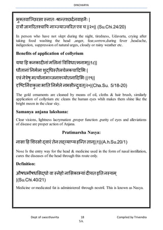 DINCHARYA
Dept of swasthavrrta 18 Compiled by Trivendra
S.k.
भुक्तिमग्ञ्िरसम स्नमतःश्रमन्तश्िदानिमहनैः |
रमत्रौ जमगररतश्चमवप नमञ्ज्यमज्िररत एि च ||२०|| (Su.Chi.24/20)
In person who have not slept during the night, tiredness, Udavarta, crying after
taking food washing the head ,anger, fear,sorrow,during fever ,headache,
indigestion, suppression of natural urges, cloudy or rainy weather etc.
Benefits of application of collyrium
यर्म हह कनकमदीनमंर्भलनमं विविधमत्र्नमर् ्||१८||
धौतमनमंननर्ालम शुद्धधस्तैलचेलकचमहदभभः|
एिं नेत्रेषु र्त्यमानमर्ञ्जनमश्च्योतनमहदभभः||१९||
दृग्ष्टननारमकु लम भमनत ननर्ाले नभसीन्दुित ्|२०|(Cha.Su. 5/18-20)
The gold ornaments are cleaned by means of oil, cloths & hair brush, similarly
application of collyrium etc cleans the human eyes whih makes them shine like the
bright moon in the clear sky.
Samanya anjana lakshana:
Clear visions, lightness lacrymation ,proper function ,purity of eyes and alleviations
of disease are proper action of Anjana.
Pratimarsha Nasya:
नमसम हह भशरसो द्िमरं तेनतद्व्यमप्यहग्न्त तमन्||१||(A.h.Su.20/1)
Nose Is the entry way for the head & medicine used in the form of nasal instillation,
cures the diseases of the head through this route only.
Definition:
औषधर्ौषधभसद्धो िम स्नेहो नमभसकमभयमंदीयत इनत नस्यर् ्
|(Su.Chi.40/21)
Medicine or medicated fat is administered through nostril. This is known as Nasya.
 