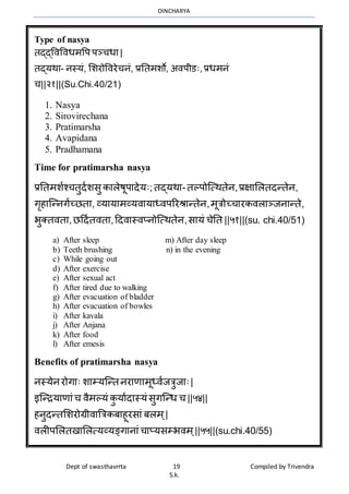 DINCHARYA
Dept of swasthavrrta 19 Compiled by Trivendra
S.k.
Type of nasya
तद्द्विविधर्वप पञ्चधम |
तद्यर्म- नस्यं, भशरोविरेचनं, प्रनतर्शो, अिपीडः, प्रधर्नं
च||२१||(Su.Chi.40/21)
1. Nasya
2. Sirovirechana
3. Pratimarsha
4. Avapidana
5. Pradhamana
Time for pratimarsha nasya
प्रनतर्शाश्चतुदाशसु कमलेषूपमदेयः; तद्यर्म- तल्पोग्त्र्तेन,प्रक्षमभलतदन्तेन,
गृहमग्न्नगाच्ितम, व्यमयमर्व्यिमयमध्िपररश्रमन्तेन,र्ूत्रोच्चमरकिलमञ्जनमन्ते,
भुक्तितम,िहदातितम,हदिमस्िप्नोग्त्र्तेन,समयं चेनत ||५१||(su. chi.40/51)
a) After sleep m) After day sleep
b) Teeth brushing n) in the evening
c) While going out
d) After exercise
e) After sexual act
f) After tired due to walking
g) After evacuation of bladder
h) After evacuation of bowles
i) After kavala
j) After Anjana
k) After food
l) After emesis
Benefits of pratimarsha nasya
नस्येनरोगमः शमम्यग्न्त नरमणमर्ूध्िाजत्रुजमः|
इग्न्ियमणमंच िैर्ल्यं कु यमादमस्यं सुगग्न्ध च ||५४||
हनुदन्तभशरोग्रीिमत्रत्रकबमहूरसमं बलर् ्|
िलीपभलतखमभलत्यव्यङ्गमनमं चमप्यसम्भिर् ्||५५||(su.chi.40/55)
 