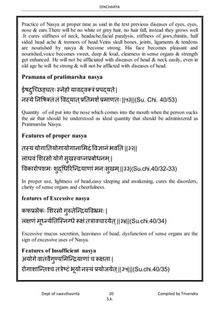 DINCHARYA
Dept of swasthavrrta 20 Compiled by Trivendra
S.k.
Practice of Nasya at proper time as said in the text previous diseases of eyes, eyes,
nose & ears.There will be no white or grey hair, no hair fall, instead they grows well
.It cures stiffness of neck, headache,facial paralysis, stiffness of jaws,rhinitis, half
sided head ache & tremors of head.Veins skull bones, joints, ligaments & tendons
are nourished by nasya & become strong. His face becomes pleasant and
nourished,voice becomes sweet, deep & loud, clearness in sense organs & strength
get enhanced. He will not be affliciated with diseases of head & neck easily, even in
old age he will be strong & will not be afflicted with diseases of head.
Pramana of pratimarsha nasya
ईषदुग्च्िङ्घतःस्नेहो यमिद्िक्त्रं प्रपद्यते|
नस्ये ननवषक्तं तं विद्यमत ्प्रनतर्शंप्रर्मणतः||५३||(Su. Chi. 40/53)
Quantity of oil put into the nose which comes into the mouth when the person sucks
the air that should be understood as ideal quantity that should be administered as
Pratimarsha Nasya.
Features of proper nasya
तस्ययोगमनतयोगमयोगमनमभर्दं विज्ञमनं भिनत ||३२||
लमघिं भशरसो योगेसुखस्िप्नप्रबोधनर् ्|
विकमरोपशर्ः शुद्धधररग्न्ियमणमं र्नःसुखर् ्||३३|(Su.chi.40/32-33)
In proper use, lightness of head,easy sleeping and awakening, cures the disorders,
clarity of sense organs and cheerfulness.
features of Excessive nasya
कफप्रसेकः भशरसो गुरुतेग्न्ियविभ्रर्ः |
लक्षणं र्ूध्न्यानतग्स्नग्धे रूक्षं तत्रमिचमरयेत ्||३४||(Su.chi.40/34)
Excessive mucus secretion, heaviness of head, dysfunction of sense organs are the
sign of excessive uses of Nasya.
Features of Insufficient nasya
अयोगेिमतिैगुण्यभर्ग्न्ियमणमं च रूक्षतम |
रोगमशमग्न्तश्च तत्रेष्टं भूयोनस्यं प्रयोजयेत ्||३५|||(Su.chi.40/35)
 