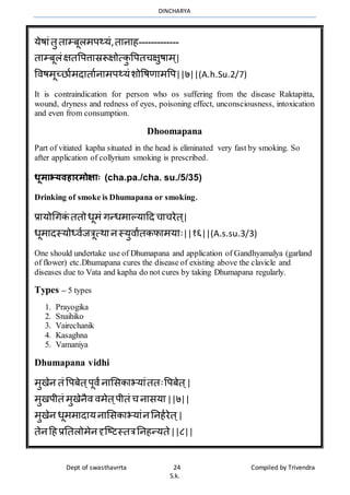 DINCHARYA
Dept of swasthavrrta 24 Compiled by Trivendra
S.k.
येषमंतु तमम्बूलर्प्यं,तमनमह-------------
तमम्बूलंक्षतवपत्तमस्ररूक्षोत्कु वपतचक्षुषमर् ्|
विषर्ूच्िमार्दमतमानमर्प्यंशोवषणमर्वप||७||(A.h.Su.2/7)
It is contraindication for person who os suffering from the disease Raktapitta,
wound, dryness and redness of eyes, poisoning effect, unconsciousness, intoxication
and even from consumption.
Dhoomapana
Part of vitiated kapha situated in the head is eliminated very fast by smoking. So
after application of collyrium smoking is prescribed.
धूमाभ्यवहारमोक्ााः (cha.pa./cha. su./5/35)
Drinking of smoke is Dhumapana or smoking.
प्रमयोधगकं ततोधूर्ं गन्धर्मल्यमहद चमचरेत ्|
धूर्मदस्योध्िाजत्रूत्र्मनस्युिमातकफमर्यमः||१६||(A.s.su.3/3)
One should undertake use of Dhumapana and application of Gandhyamalya (garland
of flower) etc.Dhumapana cures the disease of existing above the clavicle and
diseases due to Vata and kapha do not cures by taking Dhumapana regularly.
Types – 5 types
1. Prayogika
2. Snaihiko
3. Vairechanik
4. Kasaghna
5. Vamaniya
Dhumapana vidhi
र्ुखेन तं वपबेत ्पूिंनमभसकमभयमंततःवपबेत ्|
र्ुखपीतं र्ुखेनैि िर्ेत्पीतं च नमसयम ||७||
र्ुखेन धूर्र्मदमयनमभसकमभयमंनननहारेत ्|
तेनहहप्रनतलोर्ेनदृग्ष्टस्तत्रननहन्यते||८||
 