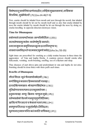 DINCHARYA
Dept of swasthavrrta 25 Compiled by Trivendra
S.k.
विशेषतस्तु प्रमयोधगकं घ्रमणेनमददीत,स्नैहहकं र्ुखनमसमभयमं,नमभसकयम
िैरेचननकं , र्ुखेनैिेतरौ||९||(su.chi.40/7-9)
First, smoke should be inhaled from mouth and next through the nostril, that inhaled
through mouth should be let out by mouth itself and so also that smoke inhaled by
nose the smoke inhaled by mouth should be let out through the nose by doing so,
smoke travelling in opposite direction destroyes vision.
Time for Dhumapana
प्रयोगपमनेतस्यमष्टौकमलमःसम्पररकीनतातमः||३३||
िमतश्लेष्र्सर्ुत्क्लेशःकमलेष्िेषुहह लक्ष्यते|
स्नमत्िमभुक्त्िमसर्ुग्ल्लख्यक्षुत्िमदन्तमग्न्नघृष्यच|
नमिनमञ्जनननिमन्तेचमत्र्िमन्धूर्पो भिेत ्|(cha.Su./33-35)
Eight times are prescribed for smoking as a daily routine because in these times the
aggravation of Vata and kapha Dosha. A cautions person should smoke after
bath,meals, vomiting, tooth brushing, snuffing, use of collyrium and sleep.
Thus diseases of part above jatru and predominant in vata and kapha do not arise.
Smoking should be done thrice with three puffs each times.
Benefits of Dhumapana
गौरिं भशरसःशूलं पीनसमधमािभेदकौ||२७||
कणमाक्षक्षशूलंकमसश्च हहक्कमश्िमसौ गलग्रहः|
दन्तदौबाल्यर्मस्रमिःश्रोत्रघ्रमणमक्षक्षदोषजः||२८||
पूनतघ्रमाणमस्यगन्धश्च दन्तशूलर्रोचकः|
हनुर्न्यमग्रहः कण्डूः क्रिर्यःपमण्डुतमर्ुखे||२९||
श्लेष्र्प्रसेको िैस्ियंगलशुण्ड्युपग्जग्ह्िकम|
खमभलत्यं वपञ्जरत्िं च के शमनमंपतनं तर्म||३०||
क्षिर्ुश्चमनततन्िम च बुद्धेर्ोहोऽनतननितम|
धूर्पमनमत ्प्रशमम्यग्न्त बलं भिनत चमधधकर् ्||३१||
 
