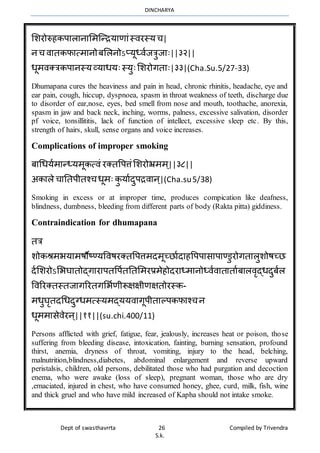 DINCHARYA
Dept of swasthavrrta 26 Compiled by Trivendra
S.k.
भशरोरुहकपमलमनमभर्ग्न्ियमणमंस्िरस्यच|
नच िमतकफमत्र्मनोबभलनोऽप्यूध्िाजत्रुजमः||३२||
धूर्िक्त्रकपमनस्यव्यमधयःस्युःभशरोगतमः|३३|(Cha.Su.5/27-33)
Dhumapana cures the heaviness and pain in head, chronic rhinitis, headache, eye and
ear pain, cough, hiccup, dyspnoea, spasm in throat weakness of teeth, discharge due
to disorder of ear,nose, eyes, bed smell from nose and mouth, toothache, anorexia,
spasm in jaw and back neck, inching, worms, palness, excessive salivation, disorder
pf voice, tonsillititis, lack of function of intellect, excessive sleep etc. By this,
strength of hairs, skull, sense organs and voice increases.
Complications of improper smoking
बमधधयार्मन्ध्यर्ूकत्िं रक्तवपत्तंभशरोभ्रर्र् ्||३८||
अकमले चमनतपीतश्चधूर्ः कु यमादुपििमन्|(Cha.su5/38)
Smoking in excess or at improper time, produces compication like deafness,
blindness, dumbness, bleeding from different parts of body (Rakta pitta) giddiness.
Contraindication for dhumapana
तत्र
शोकश्रर्भयमर्षौष्ण्यविषरक्तवपत्तर्दर्ूच्िमादमहवपपमसमपमण्डुरोगतमलुशोषच्ि
दाभशरोऽभभघमतोद्गमरमपतवपातनतभर्रप्रर्ेहोदरमध्र्मनोध्िािमतमतमाबमलिृद्धदुबाल
विररक्तस्तजमगररतगभभाणीरूक्षक्षीणक्षतोरस्क-
र्धुघृतदधधदुग्धर्त्स्यर्द्ययिमगूपीतमल्पकफमश्चन
धूर्र्मसेिेरन्||११||(su.chi.400/11)
Persons afflicted with grief, fatigue, fear, jealously, increases heat or poison, those
suffering from bleeding disease, intoxication, fainting, burning sensation, profound
thirst, anemia, dryness of throat, vomiting, injury to the head, belching,
malnutrition,blindness,diabetes, abdominal enlargement and reverse upward
peristalsis, children, old persons, debilitated those who had purgation and decoction
enema, who were awake (loss of sleep), pregnant woman, those who are dry
,emaciated, injured in chest, who have consumed honey, ghee, curd, milk, fish, wine
and thick gruel and who have mild increased of Kapha should not intake smoke.
 