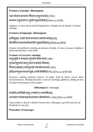 DINCHARYA
Dept of swasthavrrta 27 Compiled by Trivendra
S.k.
Features of proper dhumapana
यदमचोरश्च कण्ठश्च भशरश्च लघुतमंव्रजेत ्||५२||
कफश्च तनुतमंप्रमप्तःसुपीतं धूर्र्महदशेत ्|(Cha.su.5/52)
Lightness of chest, throat, head & liquefaction of kapha are the features of proper
smoking
Features of improper dhumapana
अविशुद्धः स्िरो यस्य कण्ठश्च सकफो भिेत ्||५३||
ग्स्तभर्तो र्स्तकश्चैिर्पीतं धूर्र्महदशेत ्||(Cha.su.5/53)
Features of insufficient smoking are absence of clarity of voice, presence of kapha in
throat and heaviness of the head.
Features of excessive smoking
तमलुर्ूधमाच कण्ठश्च शुष्यतेपररतप्यते||५४||
तृष्यतेर्ुह्यतेजन्तू रक्तं च स्रितेऽधधकर् ्|
भशरश्च भ्रर्तेऽत्यर्ंर्ूच्िमा चमस्योपजमयते||५५||
इग्न्ियमण्युपतप्यन्तेधूर्ेऽत्यर्ंननषेविते|५६||(Cha.su.5/54-56)
Excessive smoking produces dryness of palate, head & throat, excess thirst,
unconsciousness, bleeding disorders, excessive discharge, giddiness, fainting, & loss
of proper functioning of sense organs.
Abhyanga(oil massage)
स्पशानेऽभयधधको िमयुःस्पशानं च त्िगमधश्रतर् ्|
त्िच्यश्च परर्भयङ्गस्तस्र्मत्तं शीलयेन्नरः||८७||(Cha.su.5/87)
Vayu resides in skin & is abodeof touch sense. Abhyanga is good for skin & one
should do it every day.
Procedure of massage:
 