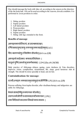 DINCHARYA
Dept of swasthavrrta 28 Compiled by Trivendra
S.k.
One should massage the bodywith luke oil, according to the season on the direction
of the the bodyhair. Oil can be used according to the seasons, dosa& condition. It is
performed in seven positions in order.
1. Sitting position
2. Supine position
3. Left lateral position
4. Prone position
5. Right lateral position
6. Supine position
7. Sitting with legs extended to the front.
Benefits of massage
अभयङ्गर्मचरेग्न्नत्यं, सजरमश्रर्िमतहम|
दृग्ष्टप्रसमदपुष््यमयुःस्िप्नसुत्िक्त्िदमर्ढायकृ त ्||८||
भशरःश्रिणपमदेषु तंविशेषेण शीलयेत ्|(A.h.su.2/8)
अभयङ्गो र्मदािकरःकफिमतननरोधनः |
धमतूनमंपुग्ष्टजननोर्ृजमिणाबलप्रदः ||३०||(Su.chi.24/30)
Daily practice of Abhyanga delayes ageing, cures tiredness & Vata disorders,
improves vision, complication, nourishment, life, sleep, good lusturous skin &
strength. The should be done specially to head, ears & feet.
Contraindications for massage:
िज्योऽभयङ्गःकफग्रस्तकृ तसंशुद्ध्यजीणणाभभः||९||(A.h.su.2/9)
Persons suffering from kapha disorder, after shodhana therapy and indigestion are
unfits for Abhyanga.
के िलं समर्दोषेषुनकर्ञ्चन योजयेत ्|
तरुणज्ियाजीणीचनमभयक्तव्यौकर्ञ्चन ||३५||
तर्मविररक्तो िमन्तश्च ननरूढो यश्च र्मनिः|
 