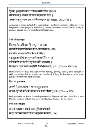 DINCHARYA
Dept of swasthavrrta 29 Compiled by Trivendra
S.k.
पूिायोःकृ च्रतमव्यमधेरसमध्यत्िर्र्मवप िम||३६||
शेषमणमंतदहःप्रोक्तम अग्ग्नर्मन्द्यमदयोगदमः|
सन्तपाणसर्ुत्र्मनमंरोगमणमंनैिकमरयेत ्||३७||(Su. Chi.24/35-37)
Abhyanga is contra-indicated in samavastha of doshas, beginning condition of fever,
indigestion, after purgation (virechana), emesis (vamana), enema (Niruha basti) &
diseases caused by over nourishment (Santarpana).
Shirobhyanga:
ननत्यं स्नेहमिाभशरसःभशरःशूलं नजमयते|
नखमभलत्यं नपमभलत्यं नके शमः प्रपतग्न्त च||८१||
बलं भशरःकपमलमनमंविशेषेणमभभिधाते|
दृढर्ूलमश्चदीघमाश्चकृ ष्णमःके शमभिग्न्त च||८२||
इग्न्ियमणण प्रसीदग्न्तसुत्िग्भिनत चमननर् ्]
|
ननिमलमभःसुखं च स्यमन्र्ूग्ध्नातैलननषेिणमत ्||८३||(Cha.su.5/81-83)
Daily practice of head massage prevent balding, graying, hairfall, gives strength to
skull, strengthens hair root, makes the hair black & long. It also nourishes the sense
gets good sleep after head massage.
Karna purana:
नकणारोगम िमतोत्र्मनर्न्यमहनुसङ्ग्रहः|
नोच्चैःश्रुनतना बमधधयंस्यमग्न्नत्यं कणातपाणमत ्||८४||(Cha.su.5/84)
Daily practices of Karna Purana is prevents the disorder and pain of ear due to vata
Doshas, stiffness of back and jaws, hard hearing, deafness do no occurs.
Padabhyanga:
खरत्िं स्तब्धतम रौक्ष्यं श्रर्ः सुग्प्तश्चपमदयोः|
सद्यएिोपशमम्यग्न्त पमदमभयङ्गननषेिणमत ्||९०||
 