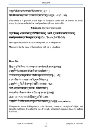 DINCHARYA
Dept of swasthavrrta 31 Compiled by Trivendra
S.k.
उद्ितानंिमतहरं कफर्ेदोविलमपनर् ्||५१||
ग्स्र्रीकरणर्ङ्गमनमंत्िक्प्रसमदकरं परर् ्|५२|(Su.chi/51-52)
Udavartana is a process which helps to decrease kapha and fat, makes the body
strong & gives excellent,clear and good complexion to the skin.
Utsadana (powder massage)
उद्धर्तणम् अस्नेहौर्धिूणातदिभिर्तर्तणम्, अन्ये र्ु फे नके ष्टकादिर्र्तणम्|
सस्नेहकल्के नोद्धर्तणमुत्सािनम्||(Dal./Su.chi,24/52-56)
Massage with powder of herbs along with oil is udagharsana.
Massage with the paste of herbs along with oil is Utsadana.
Benefits:
भसरमर्ुखविविक्तत्िंत्िक्स्र्स्यमग्नेश्च तेजनर् ्||५२||
उद्धषाणोत्समदनमभयमंजमयेयमतमर्संशयर् ्|
उत्समदनमद्भिेत ्स्त्रीणमंविशेषमत ्कमग्न्तर्द्िपुः||५३||
प्रहषासौभमग्यर्ृजमलमघिमहदगुणमग्न्ितर् ्|
उद्धषाणं तु विज्ञेयं कण्डूकोठमननलमपहर् ्||५४||
ऊिोःसञ्जनयत्यमशुफे नकः स्र्ैयालमघिे|
कण्डूकोठमननलस्तम्भर्लरोगमपहश्च सः||५५||
तेजनं त्िग्गतस्यमग्नेःभसरमर्ुखवििेचनर् ्|
उद्धषाणं ग्त्िग्ष्टकयमकण्डूकोठविनमशनर् ्||५६||( Su.chi,24/52-56)
Udagharsana cures itching,rashes, vata diseases, enhances strength of thighs and
provides lightness. It dilates the blood vessels, enhances bhrajaka pitta, cires itching
& rashes.
 