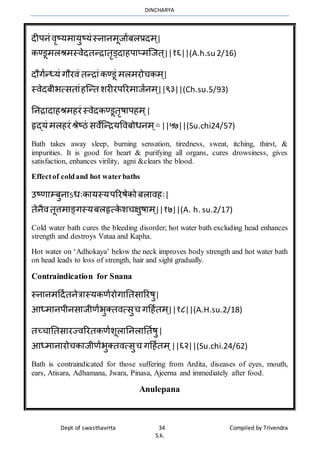 DINCHARYA
Dept of swasthavrrta 34 Compiled by Trivendra
S.k.
दीपनं िृष्यर्मयुष्यंस्नमनर्ूजमाबलप्रदर् ्|
कण्डूर्लश्रर्स्िेदतन्िमतृड्दमहपमप्र्ग्जत ्||१६||(A.h.su 2/16)
दौगान्ध्यं गौरिं तन्िमंकण्डूं र्लर्रोचकर् ्|
स्िेदबीभत्सतमंहग्न्त शरीरपररर्मजानर् ्||९३||(Ch.su.5/93)
ननिमदमहश्रर्हरं स्िेदकण्डूतृषमपहर् ्|
हृद्यं र्लहरं श्रेष्ठं सिेग्न्ियविबोधनर् ्[१]
||५७||(Su.chi24/57)
Bath takes away sleep, burning sensation, tiredness, sweat, itching, thirst, &
impurities. It is good for heart & purifying all organs, cures drowsiness, gives
satisfaction, enhances virility, agni &clears the blood.
Effectof coldand hot waterbaths
उष्णमम्बुनमऽधःकमयस्यपररषेको बलमिहः|
तेनैितूत्तर्मङ्गस्यबलहृत्के शचक्षुषमर् ्||१७||(A. h. su.2/17)
Cold water bath cures the bleeding disorder; hot water bath excluding head enhances
strength and destroys Vataa and Kapha.
Hot water on ‘Adhokaya’ below the neck improves body strength and hot water bath
on head leads to loss of strength, hair and sight gradually.
Contraindication for Snana
स्नमनर्हदातनेत्रमस्यकणारोगमनतसमररषु|
आध्र्मनपीनसमजीणाभुक्तित्सुच गहहातर् ्||१८||(A.H.su.2/18)
तच्चमनतसमरज्िररतकणाशूलमननलमनताषु|
आध्र्मनमरोचकमजीणाभुक्तित्सुच गहहातर् ्||६२||(Su.chi.24/62)
Bath is contraindicated for those suffering from Ardita, diseases of eyes, mouth,
ears, Atisara, Adhamana, Jwara, Pinasa, Ajeerna and immediately after food.
Anulepana
 