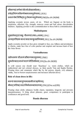 DINCHARYA
Dept of swasthavrrta 35 Compiled by Trivendra
S.k.
सौभमग्यदं िणाकरं प्रीत्योजोबलिधानर् ्|
स्िेददौगान्ध्यिैिण्याश्रर्घ्नर्नुलेपनर् ्||६३||
स्नमनं येषमंननवषद्धंतु तेषमर्प्यनुलेपनर् ्|६४|(Su.chi.24/64)
Applying cosmetic power, paste, oil etc. Which are fragrant on the body is
auspicious, affection, Ojs, strength, removes sweat and bad odour, discoloration
tiredness. Applying powder is also contraindication to those bath is contraindication.
Mukhalepana
र्ुखमलेपमद्दृढं चक्षुः पीनगण्डं तर्मऽऽननर् ्||६५||
अव्यङ्गवपडकं कमन्तं भित्यम्बुजसग्न्नभर् ्|६६|( Su.chi.24/66)
Apply cosmetic powder on face gives strength to face, eye, fullness and prominence
to checks, make face free of color patches and eruption and increase kanti of face
like lotus flower.
Vastradharana
रक्षोघ्नर्र् चौजस्यं सौभमग्यकरर्ुत्तर्र् ्||६४||
सुर्नोम्बररत्नमनमंधमरणं प्रीनतिधानर् ्|६५|(Su.chi.24/65)
In cold season one should wear ‘Kausheya’ i.e. warm clothes, which are
multicolored and red colored dresses, as there pacify Vata and Kapha Doshas.
Wearing dress and ornaments which like by the person, dispels, evil, enhances
vitality, best to bestow auspiciousness and increases affection (love).
Role of clean dress in life:
कमम्यं यशस्यर्मयुष्यर्लक्ष्र्ीघ्नं प्रहषाणर् ्|
श्रीर्त्पमररषदं शस्तंननर्ालमम्बरधमरणर् ्||९५||(Cha.su5/95)
Wearing clean cloths enhances bodily charm, reputation, longevity and prevents
inauspiciousness. It bring about pleasure, grace competence to participate in
conferences and good look.
Danda dharana
 