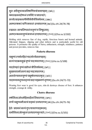 DINCHARYA
Dept of swasthavrrta 36 Compiled by Trivendra
S.k.
शुनःसरीसृपव्यमलविषमणणभयोभयमपहर् ्||७६||
श्रर्स्खलनदोषघ्नं स्र्विरे च प्रशस्यते|
सत्त्िोत्समहबलस्र्ैयाधैयािीयावििधानर् ्||७७||
अिष्टम्भकरं चमवप भयघ्नं दण्डधमरणर् ्|७८|(Su.chi.24/76-78)
स्खलतःसम्प्रनतष्ठमनंशत्रूणमंच ननषूदनर् ्|
अिष्टम्भनर्मयुष्यंभयघ्नं दण्डधमरणर् ्||१०२||(Cha.su.5/102)
Holding stick removes fear of dog, reptile, ferocious beasts and horned animals.
Alleviated fatigues, slipping and other defects and is particularly useful for old
persons. It promotes the quality of Satva, enthusiasm, strength, steadiness, patience
and power provides, removes fear.
Padarta dharana
चक्षुष्यं स्पशानहहतं पमदयोव्यासनमपहर् ्|
बल्यं परमिर्सुखं िृष्यं पमदत्रधमरणर् ्||१००||(cha.su.5/100)
पमदरोगहरं िृष्यं रक्षोघ्नं प्रीनतिधानर् ्||७१||
सुखप्रचमरर्ोजस्यं सदमपमदत्रधमरणर् ्|
अनमरोग्यर्नमयुष्यं चक्षुषोरुपघमतकृ त ्||७२||
पमदमभयमर्नुपमनद्भयमंसदमचङ्िर्णं नृणमर् ्|(Su.chi.24/71-72)
Wearing foot wear is good for eyes, skin & destroys disease of foot. It enhances
strength, courage & virility.
Chatra dharana
िषमाननलरजोघर्ाहहर्मदीनमंननिमरणर् ्||७५||
िण्यं चक्षुष्यर्ौजस्यं शङ्करं ित्रधमरणर् ्|७६|(Su.chi.24/75-76)
ईतेः प्रशर्नं बल्यं गुप्त्यमिरणशङ्करर् ्|
घर्माननलरजोम्बुघ्नं ित्रधमरणर्ुच्यते||१०१||(Cha.su.5/101)
 