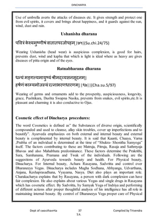 DINCHARYA
Dept of swasthavrrta 37 Compiled by Trivendra
S.k.
Use of umbrella averts the attacks of diseases etc. It gives strength and protect one
from evil spirits, it covers and brings about happiness, and it guards against the sun,
wind, dust and rain.
Ushanisha dharana
पवित्रं के श्यर्ुष्णीषंिमतमतपरजोपहर् ्|७५|(Su.chi.24/75)
Wearing Ushanisha (head wear) is auspicious complexion, is good for hairs,
prevents dust, wind and kapha that which is light is ideal where as heavy are gives
diseases of pitta origin and of the eyes.
Ratnabharana dharana
धन्यं र्ङ्गल्यर्मयुष्यं श्रीर्द्व्यसनसूदनर् ्|
हषाणं कमम्यर्ोजस्यं रत्नमभरणधमरणर् ्||९७||(Cha.su.5/97)
Wearing of germs and ornaments add to the prosperity, auspiciousness, longevity,
grace, Pushtikara, Dushta Swapna Nasika, prevents from snakes, evil spirits,etc.It is
pleasant and charming it is also conductive to Ojus.
Cosmetic effect of Dincharya procedures:
The word Cosmetics is defined as” the Substances of diverse origin, scientifically
compounded and used to cleanse, allay skin troubles, cover up imperfections and to
beautify”. Ayurveda emphasizes on both external and internal beauty and external
beauty is complimented by internal beauty. It is said that Kaanti, Chaaya, Varna
,Prabha of an individual is determined at the time of “Shukra- Shonitha Samyoga”
itself. The factors contributing to these are Matruja, Pitruja, Rasaja and Sathmyaja
Bhavas and also Mahabhuta predominance. These factors determine the Prakrithi,
Sara, Samhanana, Pramana and Twak of the individuals. Following are the
suggestions of Ayurveda towards beauty and health. For Physical beauty,
Dinacharya. For Internal beauty, Achara Rasayana, Sadvritta and control over
Dharaneeya Vegas. Dinacharya includes Mugha Sodhana, Abhyanga, Udvarthana,
Anjana, Keshaprasadhana, Vyayama, Nasya. Diet also plays an important role.
Charakacharya explains that by Rasayana, a person with dark complexion can have
fair complexion. He also explains about various Yogas and single drugs in Rasayana
which has cosmetic effect. By Sadvritta, by Samyak Yoga of Indriya and performing
of different actions after proper thoughtful analysis of his intelligence has all role in
maintaining internal beauty. By control of Dharaneeya Vega proper care of Physical
 