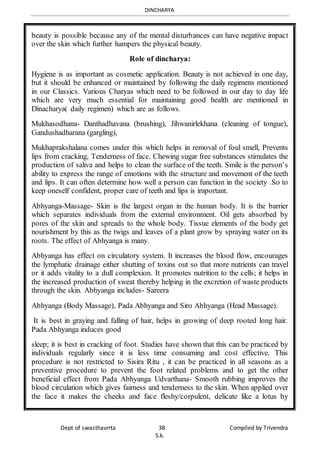 DINCHARYA
Dept of swasthavrrta 38 Compiled by Trivendra
S.k.
beauty is possible because any of the mental disturbances can have negative impact
over the skin which further hampers the physical beauty.
Role of dincharya:
Hygiene is as important as cosmetic application. Beauty is not achieved in one day,
but it should be enhanced or maintained by following the daily regimens mentioned
in our Classics. Various Charyas which need to be followed in our day to day life
which are very much essential for maintaining good health are mentioned in
Dinacharya( daily regimen) which are as follows.
Mukhasodhana- Danthadhavana (brushing), Jihwanirlekhana (cleaning of tongue),
Gandushadharana (gargling),
Mukhaprakshalana comes under this which helps in removal of foul smell, Prevents
lips from cracking, Tenderness of face. Chewing sugar free substances stimulates the
production of saliva and helps to clean the surface of the teeth. Smile is the person’s
ability to express the range of emotions with the structure and movement of the teeth
and lips. It can often determine how well a person can function in the society .So to
keep oneself confident, proper care of teeth and lips is important.
Abhyanga-Massage- Skin is the largest organ in the human body. It is the barrier
which separates individuals from the external environment. Oil gets absorbed by
pores of the skin and spreads to the whole body. Tissue elements of the body get
nourishment by this as the twigs and leaves of a plant grow by spraying water on its
roots. The effect of Abhyanga is many.
Abhyanga has effect on circulatory system. It increases the blood flow, encourages
the lymphatic drainage either shutting of toxins out so that more nutrients can travel
or it adds vitality to a dull complexion. It promotes nutrition to the cells; it helps in
the increased production of sweat thereby helping in the excretion of waste products
through the skin. Abhyanga includes- Sareera
Abhyanga (Body Massage), Pada Abhyanga and Siro Abhyanga (Head Massage).
It is best in graying and falling of hair, helps in growing of deep rooted long hair.
Pada Abhyanga induces good
sleep; it is best in cracking of foot. Studies have shown that this can be practiced by
individuals regularly since it is less time consuming and cost effective. This
procedure is not restricted to Sisira Ritu , it can be practiced in all seasons as a
preventive procedure to prevent the foot related problems and to get the other
beneficial effect from Pada Abhyanga Udvarthana- Smooth rubbing improves the
blood circulation which gives fairness and tenderness to the skin. When applied over
the face it makes the cheeks and face fleshy/corpulent, delicate like a lotus by
 