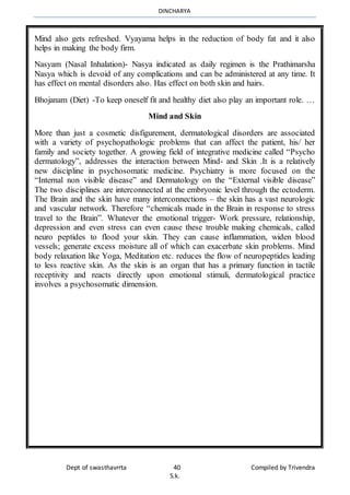 DINCHARYA
Dept of swasthavrrta 40 Compiled by Trivendra
S.k.
Mind also gets refreshed. Vyayama helps in the reduction of body fat and it also
helps in making the body firm.
Nasyam (Nasal Inhalation)- Nasya indicated as daily regimen is the Prathimarsha
Nasya which is devoid of any complications and can be administered at any time. It
has effect on mental disorders also. Has effect on both skin and hairs.
Bhojanam (Diet) -To keep oneself fit and healthy diet also play an important role. …
Mind and Skin
More than just a cosmetic disfigurement, dermatological disorders are associated
with a variety of psychopathologic problems that can affect the patient, his/ her
family and society together. A growing field of integrative medicine called “Psycho
dermatology”, addresses the interaction between Mind- and Skin .It is a relatively
new discipline in psychosomatic medicine. Psychiatry is more focused on the
“Internal non visible disease” and Dermatology on the “External visible disease”
The two disciplines are interconnected at the embryonic level through the ectoderm.
The Brain and the skin have many interconnections – the skin has a vast neurologic
and vascular network. Therefore “chemicals made in the Brain in response to stress
travel to the Brain”. Whatever the emotional trigger- Work pressure, relationship,
depression and even stress can even cause these trouble making chemicals, called
neuro peptides to flood your skin. They can cause inflammation, widen blood
vessels; generate excess moisture all of which can exacerbate skin problems. Mind
body relaxation like Yoga, Meditation etc. reduces the flow of neuropeptides leading
to less reactive skin. As the skin is an organ that has a primary function in tactile
receptivity and reacts directly upon emotional stimuli, dermatological practice
involves a psychosomatic dimension.
 